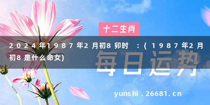 2024年1987年2月初8卯时 :(1987年2月初8是什么命女)